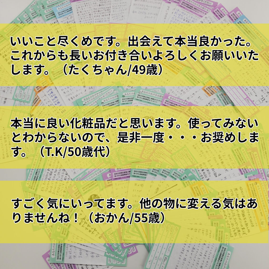 いいこと尽くめです。出会えて本当良かった。これからも長いお付き合いよろしくお願いいたします。（たくちゃん/49歳）本当に良い化粧品だと思います。使ってみないとわからないので、是非一度・・・お奨めします。（T.K/50歳代）すごく気にいってます。他の物に変える気はありませんね！（おかん/55歳）